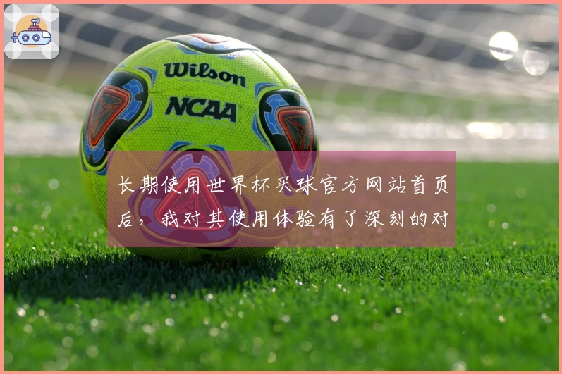 长期使用世界杯买球官方网站首页后,我对其使用体验有了深刻的对比感受