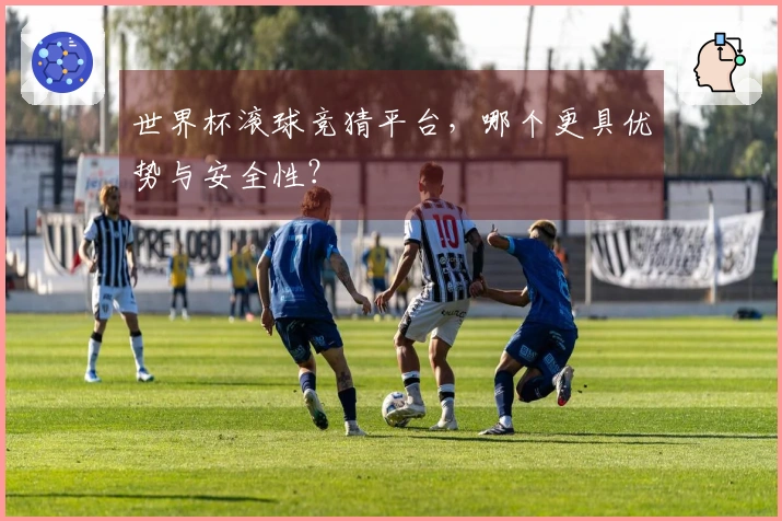 世界杯滚球竞猜平台，哪个更具优势与安全性？