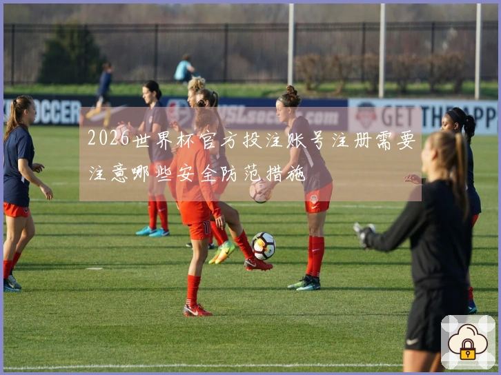 2026世界杯官方投注账号注册需要注意哪些安全防范措施