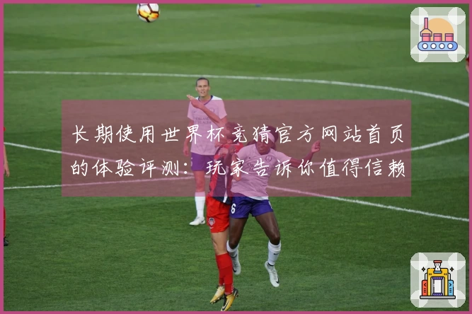 长期使用世界杯竞猜官方网站首页的体验评测：玩家告诉你值得信赖的选择