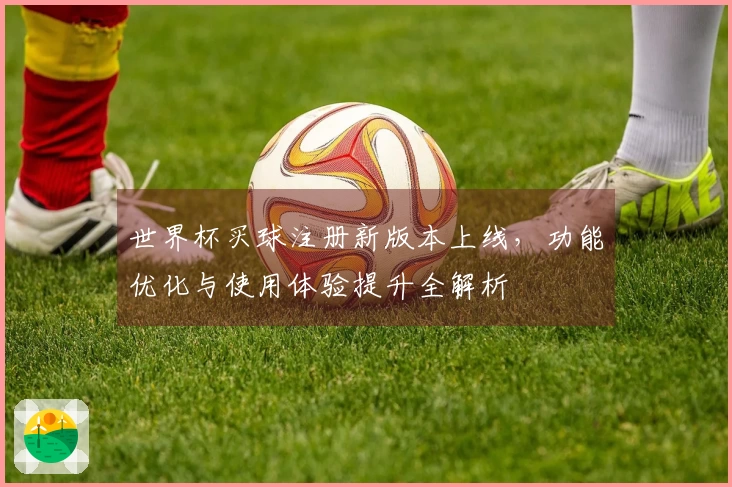 世界杯买球注册新版本上线，功能优化与使用体验提升全解析