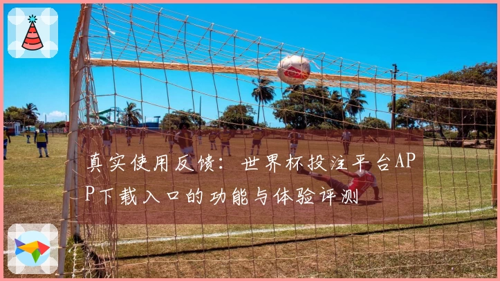 真实使用反馈：世界杯投注平台APP下载入口的功能与体验评测