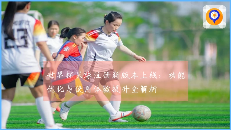 世界杯买球注册新版本上线，功能优化与使用体验提升全解析